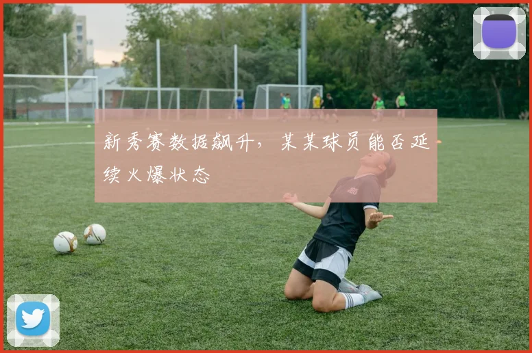 新秀赛数据飙升，某某球员能否延续火爆状态