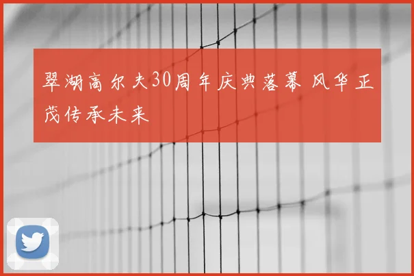 翠湖高尔夫30周年庆典落幕 风华正茂传承未来
