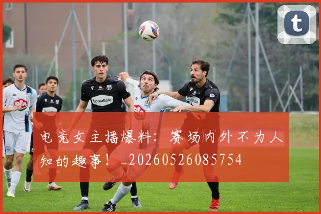 电竞女主播爆料：赛场内外不为人知的趣事！_20260526085754