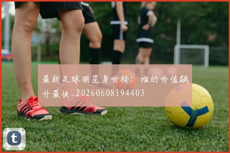 最新足球明星身价榜：谁的价值飙升最快_20260608194403
