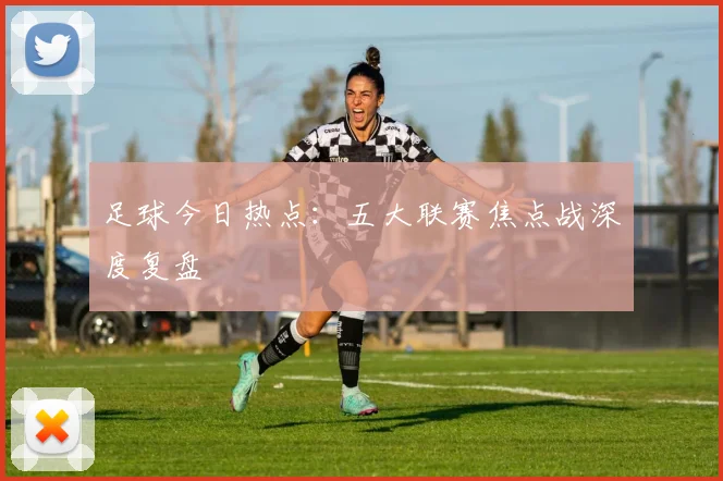 足球今日热点:五大联赛焦点战深度复盘