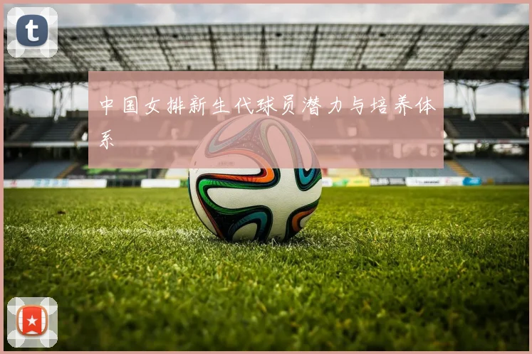 中国女排新生代球员潜力与培养体系