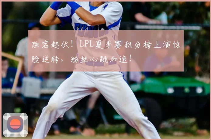 跌宕起伏！LPL夏季赛积分榜上演惊险逆转，粉丝心跳加速！