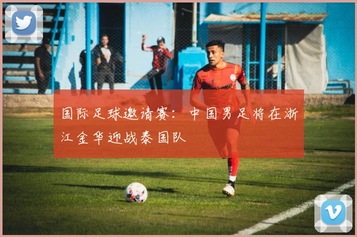 国际足球邀请赛:中国男足将在浙江金华迎战泰国队
