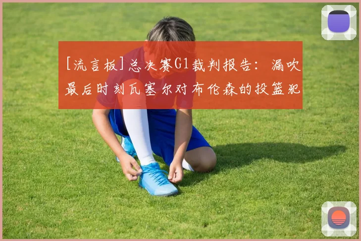 [流言板]总决赛G1裁判报告：漏吹最后时刻瓦塞尔对布伦森的投篮犯规