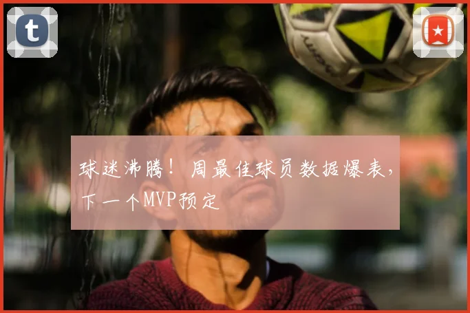 球迷沸腾！周最佳球员数据爆表，下一个MVP预定