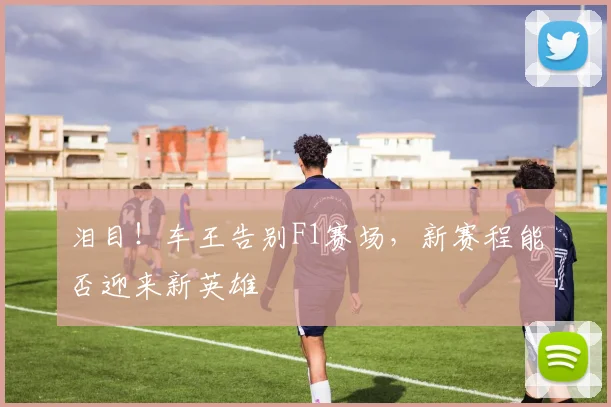 泪目！车王告别F1赛场，新赛程能否迎来新英雄