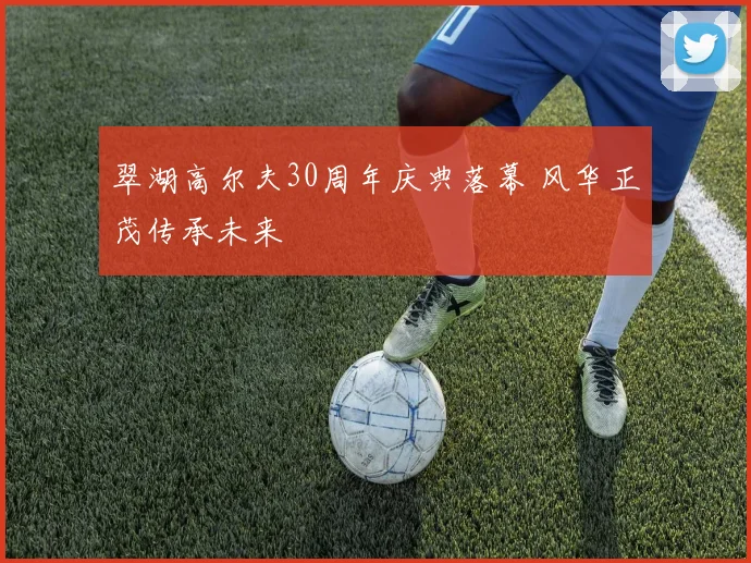 翠湖高尔夫30周年庆典落幕 风华正茂传承未来