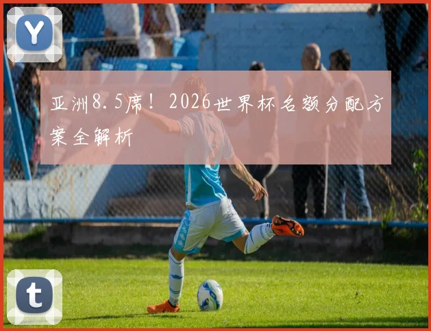 亚洲8.5席！2026世界杯名额分配方案全解析