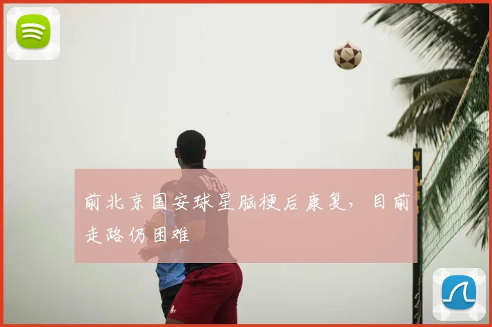 前北京国安球星脑梗后康复，目前走路仍困难