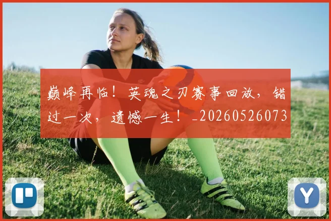 巅峰再临！英魂之刃赛事回放，错过一次，遗憾一生！_20260526073747