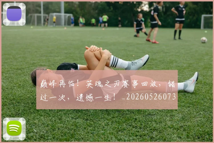 巅峰再临！英魂之刃赛事回放，错过一次，遗憾一生！_20260526073747