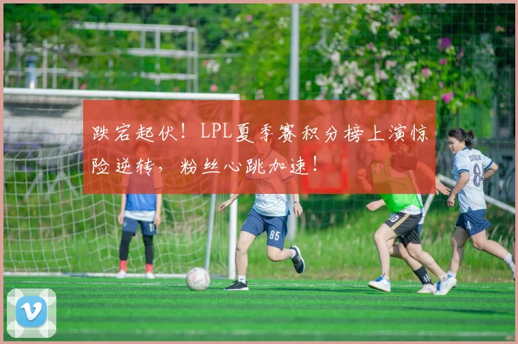跌宕起伏！LPL夏季赛积分榜上演惊险逆转，粉丝心跳加速！